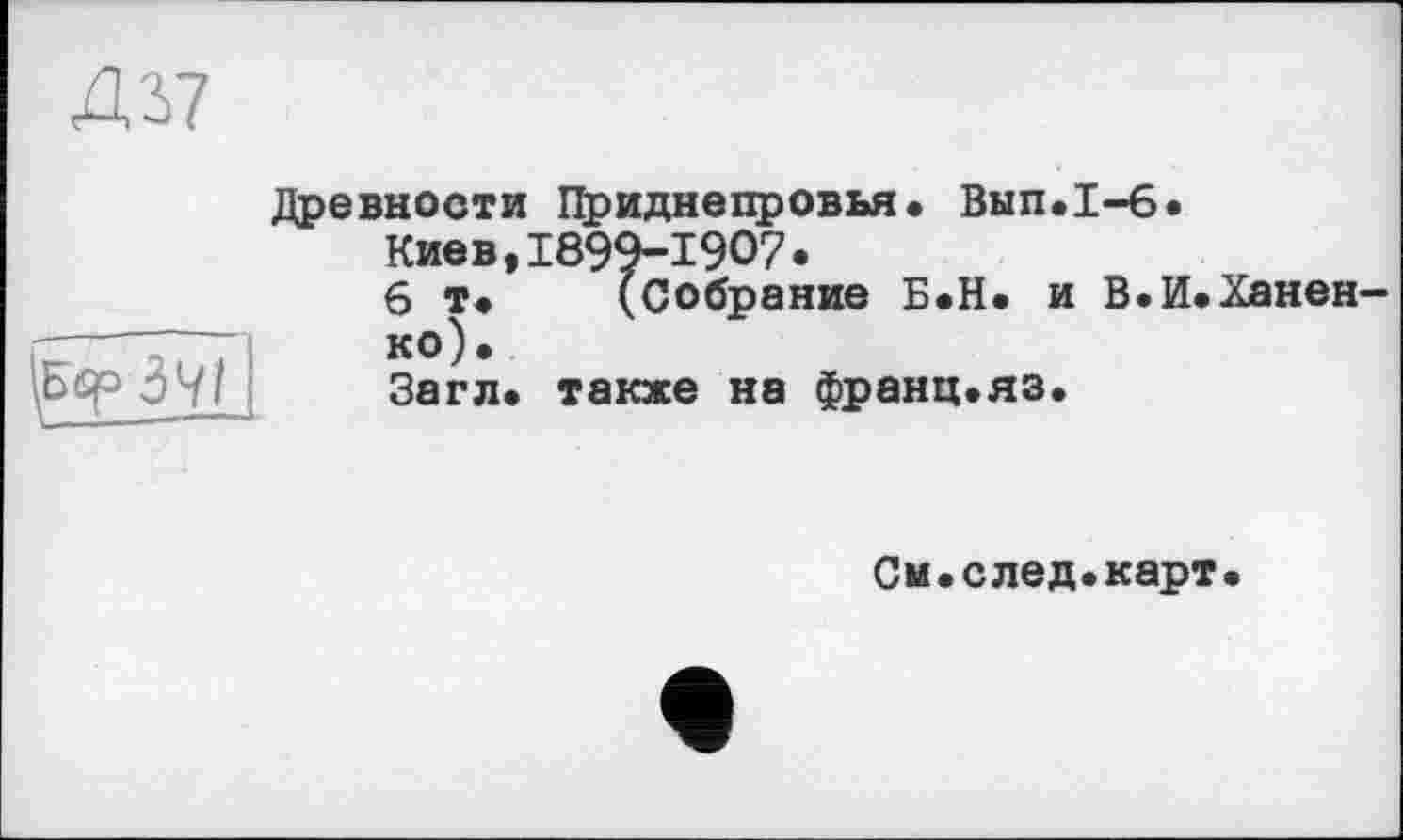 ﻿4'2-7
';Е<у 37 j
Древности Приднепровья. Вып.1-6.
Киев,1899-1907•
6 т. (Собрание Б.Н. и В.И.Ханен-ко).
Загл. также на франц.яз.
Си.след.карт.